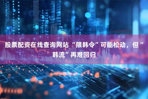 股票配资在线查询网站 “限韩令”可能松动，但“韩流”再难回归