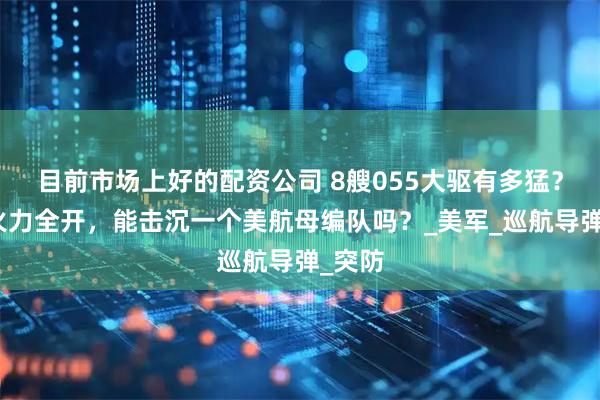 目前市场上好的配资公司 8艘055大驱有多猛？如果火力全开，能击沉一个美航母编队吗？_美军_巡航导弹_突防