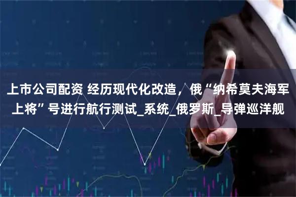 上市公司配资 经历现代化改造，俄“纳希莫夫海军上将”号进行航行测试_系统_俄罗斯_导弹巡洋舰