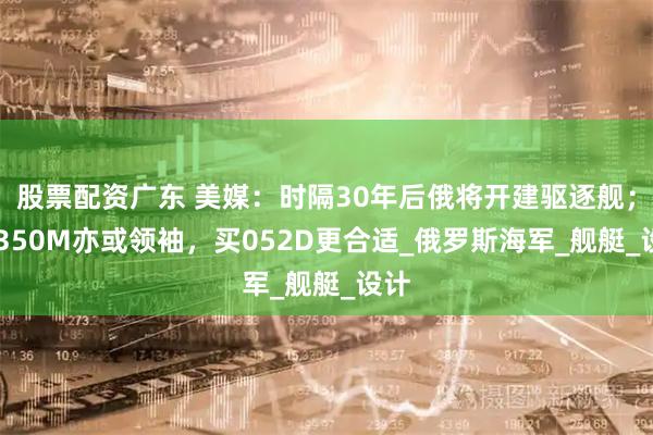 股票配资广东 美媒：时隔30年后俄将开建驱逐舰；22350M亦或领袖，买052D更合适_俄罗斯海军_舰艇_设计