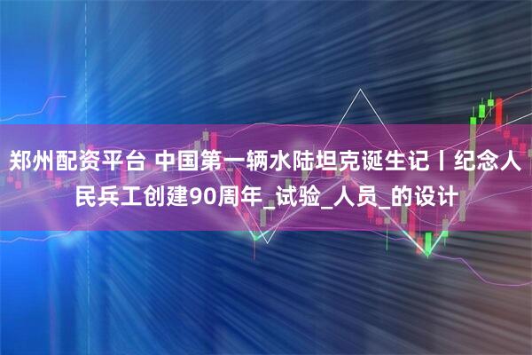 郑州配资平台 中国第一辆水陆坦克诞生记丨纪念人民兵工创建90周年_试验_人员_的设计