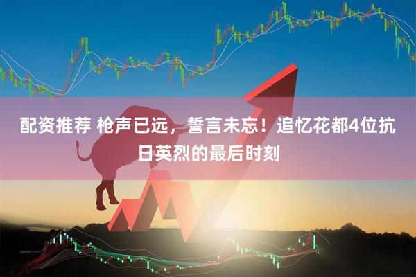 配资推荐 枪声已远，誓言未忘！追忆花都4位抗日英烈的最后时刻