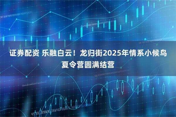证券配资 乐融白云！龙归街2025年情系小候鸟夏令营圆满结营
