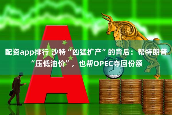 配资app排行 沙特“凶猛扩产”的背后：帮特朗普“压低油价”，也帮OPEC夺回份额