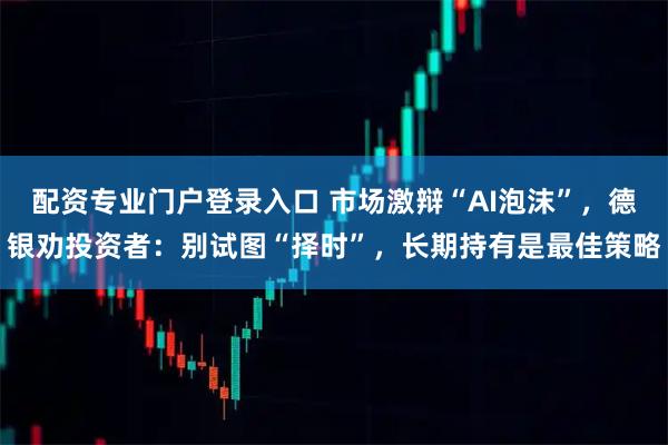 配资专业门户登录入口 市场激辩“AI泡沫”，德银劝投资者：别试图“择时”，长期持有是最佳策略